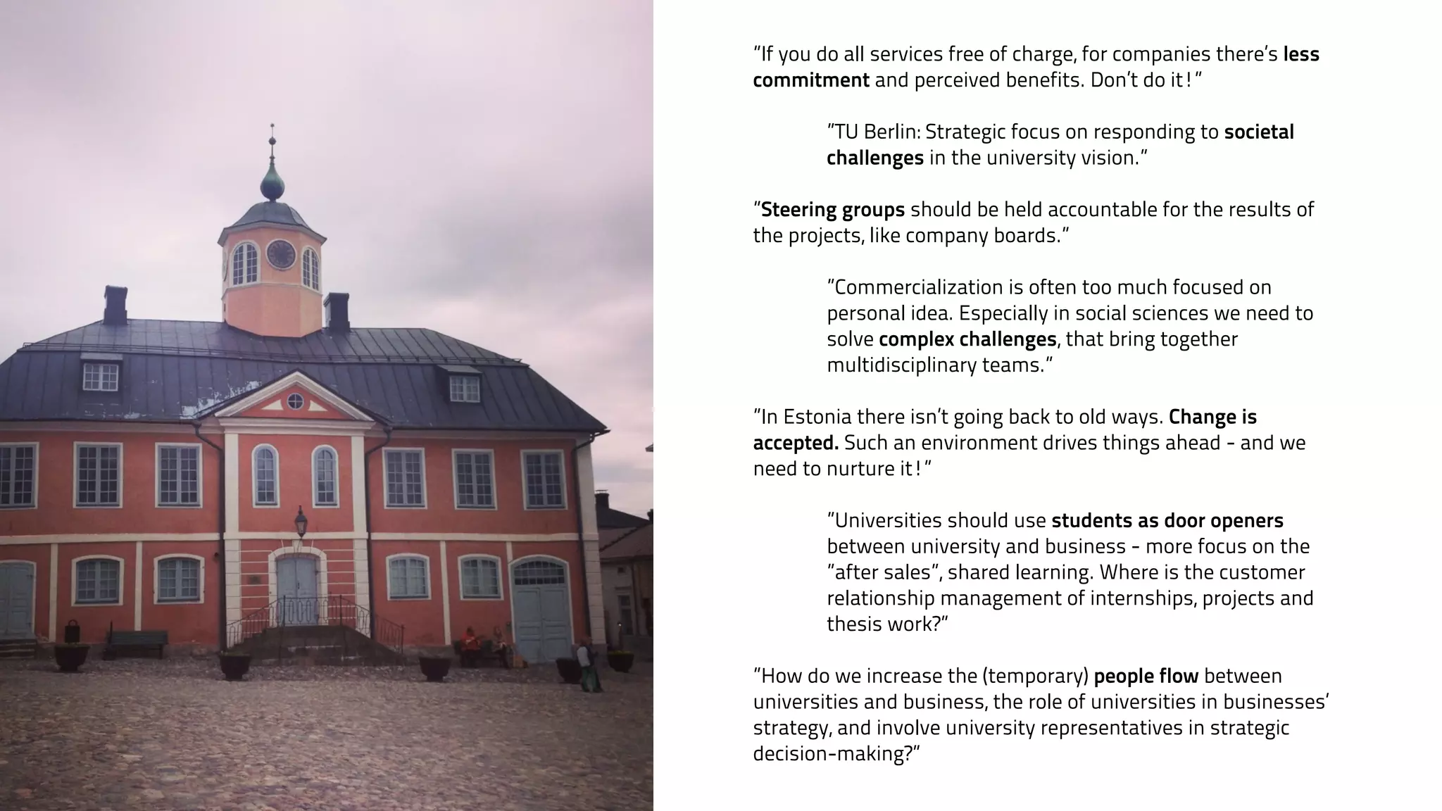”If you do all services free of charge, for companies there’s less 
commitment and perceived benefits. Don’t do it!” 
! 
”TU Berlin: Strategic focus on responding to societal 
challenges in the university vision.” 
! 
”Steering groups should be held accountable for the results of 
the projects, like company boards.” 
! 
”Commercialization is often too much focused on 
personal idea. Especially in social sciences we need to 
solve complex challenges, that bring together 
multidisciplinary teams.” 
! 
”In Estonia there isn’t going back to old ways. Change is 
accepted. Such an environment drives things ahead - and we 
need to nurture it!” 
! 
”Universities should use students as door openers 
between university and business - more focus on the 
”after sales”, shared learning. Where is the customer 
relationship management of internships, projects and 
thesis work?” 
! 
”How do we increase the (temporary) people flow between 
universities and business, the role of universities in businesses’ 
strategy, and involve university representatives in strategic 
decision-making?” 
 