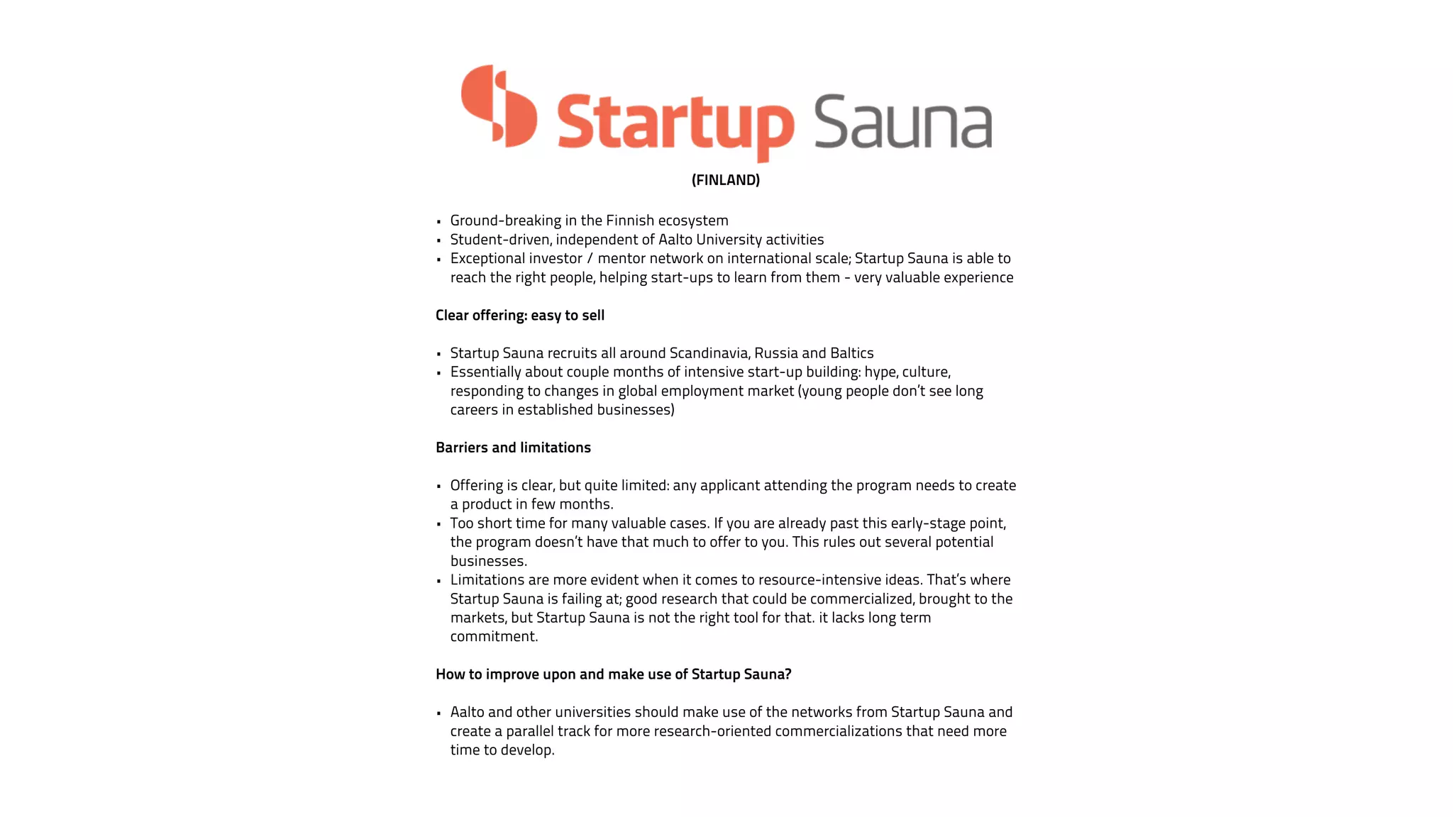 (FINLAND) 
• Ground-breaking in the Finnish ecosystem 
• Student-driven, independent of Aalto University activities 
• Exceptional investor / mentor network on international scale; Startup Sauna is able to 
reach the right people, helping start-ups to learn from them - very valuable experience 
! 
Clear offering: easy to sell 
! 
• Startup Sauna recruits all around Scandinavia, Russia and Baltics 
• Essentially about couple months of intensive start-up building: hype, culture, 
responding to changes in global employment market (young people don’t see long 
careers in established businesses) 
! 
Barriers and limitations 
! 
• Offering is clear, but quite limited: any applicant attending the program needs to create 
a product in few months. 
• Too short time for many valuable cases. If you are already past this early-stage point, 
the program doesn’t have that much to offer to you. This rules out several potential 
businesses. 
• Limitations are more evident when it comes to resource-intensive ideas. That’s where 
Startup Sauna is failing at; good research that could be commercialized, brought to the 
markets, but Startup Sauna is not the right tool for that. it lacks long term 
commitment. 
! 
How to improve upon and make use of Startup Sauna? 
• Aalto and other universities should make use of the networks from Startup Sauna and 
create a parallel track for more research-oriented commercializations that need more 
time to develop. 
 