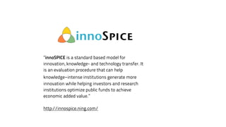 ”innoSPICE is a standard based model for 
innovation, knowledge- and technology transfer. It 
is an evaluation procedure that can help 
knowledge-intense institutions generate more 
innovation while helping investors and research 
institutions optimize public funds to achieve 
economic added value.” 
! 
http://innospice.ning.com/ 
 