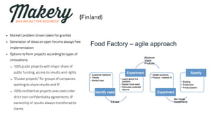 (Finland) 
• Market/problem driven taken for granted 
• Generation of ideas on open forums always free 
implementation 
• Options to form projects according to types of 
innovations: 
– 100% public projects with major share of 
public funding, access to results and rights 
– ”Cluster projects” for groups of companies 
wanting to share results and IP 
– 100% confidential projects executed under 
strict non-confidentiality agreements, IP 
ownership of results always transferred to 
clients 
 