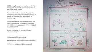 EUBIC Learning Camp gathered together more than a 
dozen experts on university-business-cooperation in 
May 2014 in Porvoo, Finland. 
! 
Purpose of the event was to create a forum for the 
participants to meet and share experiences as much as 
possible - to go beyond from ”benchmarking” to 
”benchlearning”. 
! 
This document features some of the discussions and 
findings from the camp. Presentations are available 
from EUBIC website eubic.fi/en/ or via this link: http:// 
bit.ly/eubic-material 
! 
We wish thank you all the participants for your 
enthusiasm and spirit! 
! 
! 
Facilitators of EUBIC Learning Camp, 
! 
Mikko Markkanen, mikko.markkanen@businessarena.fi 
! 
Toni Pienonen, toni.pienonen@businessarena.fi 
 