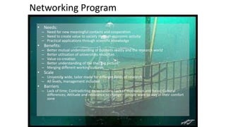 Networking 
Program 
• Needs: 
– Need 
for 
new 
meaningful 
contacts 
and 
cooperation 
– Need 
to 
create 
value 
to 
society 
through 
economic 
activity 
– Practical 
applications 
through 
scientific 
knowledge 
• Benefits: 
– Better 
mutual 
understanding 
of 
business 
reality 
and 
the 
research 
world 
– Better 
utilisation 
of 
universities 
resources 
– Value 
co-­‐creation 
– Better 
understanding 
of 
the 
the 
”big 
picture” 
– Merging 
different 
working 
cultures 
• Scale 
– University 
wide, 
tailor 
made 
for 
different 
fields 
of 
research 
– All 
levels, 
management 
included 
• Barriers 
– Lack 
of 
time; 
Contradicting 
expectations; 
Lack 
of 
motivation 
and 
focus; 
Cultural 
differences; 
Attitude 
and 
resistance 
to 
change 
– 
people 
want 
to 
stay 
in 
their 
comfort 
zone 
 