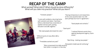 RECAP OF THE CAMP 
What worked? What didn’t? What should be done differently? 
What will you take into practice? What did you learn? 
”I came with problems, returning home 
with solutions and ideas. I had never 
before understood how universities of 
applied sciences work, putting 
education and UBC together.” 
”I realized Palmenia works like a 
regional development agency. Same 
issues.” 
”We need people who break the rules.” 
”Having entrepreneurs and researchers 
at the camp would’ve been nice. We 
were perhaps too much in agreement.” 
”Fantastic people!” 
”Good people and contacts.” 
”Timetables worked very well.” 
”Good spirit.” 
”Ecosystem model was bit confusing.” 
”Different points of view affect UBC a 
great deal.” 
”Best thing - meeting new people.” 
”More compressed time table would’ve 
been better, no program on Saturday.” 
 