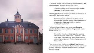 ”If you do all services free of charge, for companies there’s less 
commitment and perceived benefits. Don’t do it!” 
! 
”TU Berlin: Strategic focus on responding to societal 
challenges in the university vision.” 
! 
”Steering groups should be held accountable for the results of 
the projects, like company boards.” 
! 
”Commercialization is often too much focused on 
personal idea. Especially in social sciences we need to 
solve complex challenges, that bring together 
multidisciplinary teams.” 
! 
”In Estonia there isn’t going back to old ways. Change is 
accepted. Such an environment drives things ahead - and we 
need to nurture it!” 
! 
”Universities should use students as door openers 
between university and business - more focus on the 
”after sales”, shared learning. Where is the customer 
relationship management of internships, projects and 
thesis work?” 
! 
”How do we increase the (temporary) people flow between 
universities and business, the role of universities in businesses’ 
strategy, and involve university representatives in strategic 
decision-making?” 
 