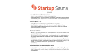 (FINLAND) 
• Ground-breaking in the Finnish ecosystem 
• Student-driven, independent of Aalto University activities 
• Exceptional investor / mentor network on international scale; Startup Sauna is able to 
reach the right people, helping start-ups to learn from them - very valuable experience 
! 
Clear offering: easy to sell 
! 
• Startup Sauna recruits all around Scandinavia, Russia and Baltics 
• Essentially about couple months of intensive start-up building: hype, culture, 
responding to changes in global employment market (young people don’t see long 
careers in established businesses) 
! 
Barriers and limitations 
! 
• Offering is clear, but quite limited: any applicant attending the program needs to create 
a product in few months. 
• Too short time for many valuable cases. If you are already past this early-stage point, 
the program doesn’t have that much to offer to you. This rules out several potential 
businesses. 
• Limitations are more evident when it comes to resource-intensive ideas. That’s where 
Startup Sauna is failing at; good research that could be commercialized, brought to the 
markets, but Startup Sauna is not the right tool for that. it lacks long term 
commitment. 
! 
How to improve upon and make use of Startup Sauna? 
• Aalto and other universities should make use of the networks from Startup Sauna and 
create a parallel track for more research-oriented commercializations that need more 
time to develop. 
 