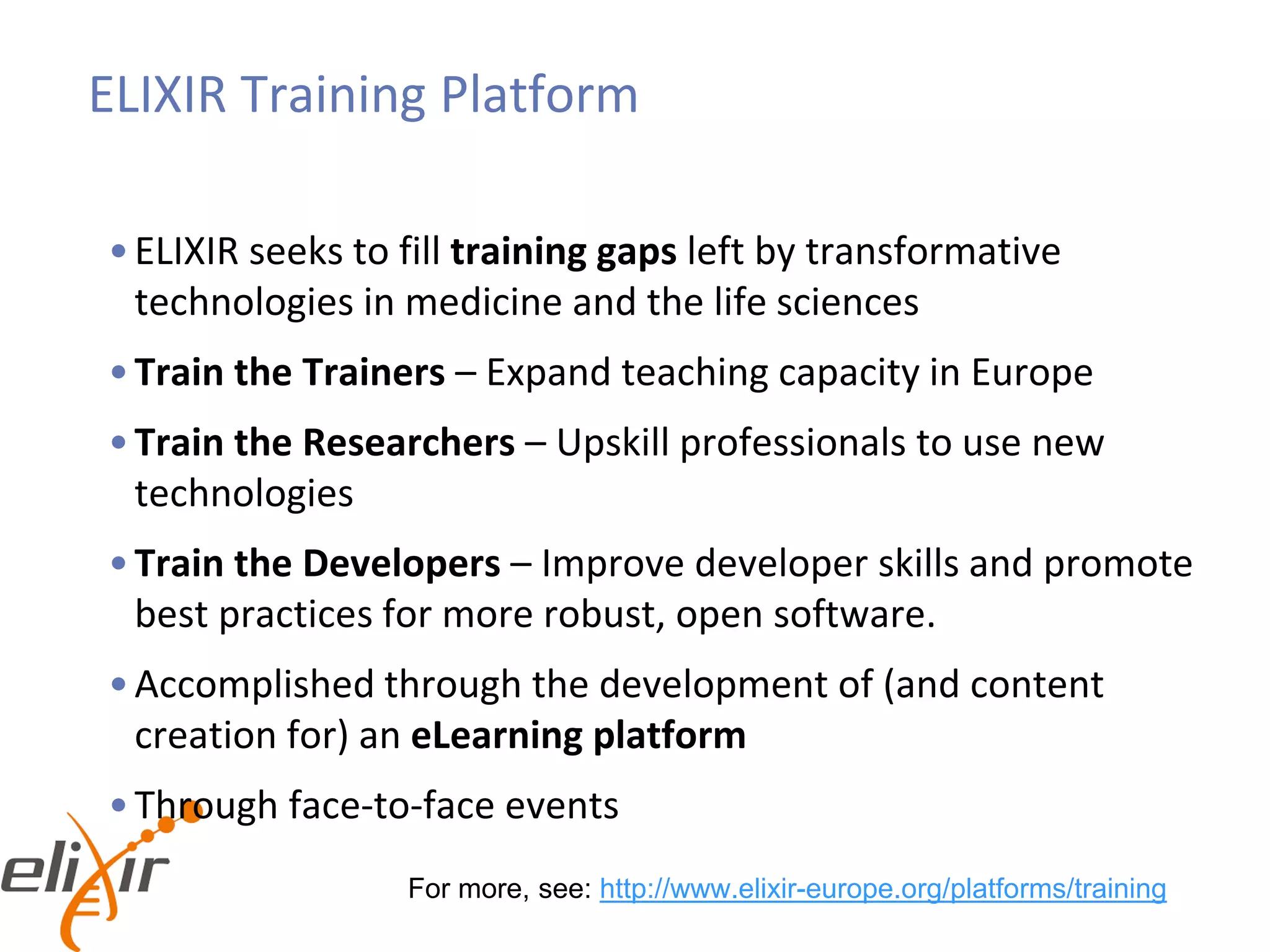 ELIXIR Training Platform
•ELIXIR seeks to fill training gaps left by transformative
technologies in medicine and the life sciences
•Train the Trainers – Expand teaching capacity in Europe
•Train the Researchers – Upskill professionals to use new
technologies
•Train the Developers – Improve developer skills and promote
best practices for more robust, open software.
•Accomplished through the development of (and content
creation for) an eLearning platform
•Through face-to-face events
For more, see: http://www.elixir-europe.org/platforms/training
 