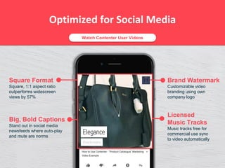 Optimized for Social Media
Big, Bold Captions
Stand out in social media
newsfeeds where auto-play
and mute are norms
Square Format
Square, 1:1 aspect ratio
outperforms widescreen
views by 57%
Licensed
Music Tracks
Music tracks free for
commercial use sync
to video automatically
Brand Watermark
Customizable video
branding using own
company logo
Watch Contenter User Videos
 
