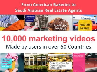 10,000 marketing videos
Made by users in over 50 Countries
From American Bakeries to
Saudi Arabian Real Estate Agents
 