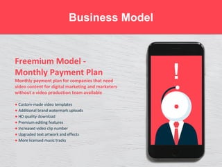 Freemium Model -
Monthly Payment Plan
Monthly payment plan for companies that need
video content for digital marketing and marketers
without a video production team available
● Custom-made video templates
● Additional brand watermark uploads
● HD quality download
● Premium editing features
● Increased video clip number
● Upgraded text artwork and effects
● More licensed music tracks
Business Model
!
 