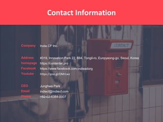 Company
Address
homepage
Facebook
Youtube
CEO
Email
Phone
Contact Information
Indie CF Inc.
#319, Innovation Park 22, 684, Tongil-ro, Eunpyeong-gu, Seoul, Korea
https://contenter.pro
https://www.facebook.com/indieadorg
https://goo.gl/OMrLwz
Junghwa Park
indiecf@indiecf.com
+82-02-6384-0007
 