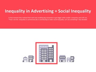 Inequality in Advertising = Social Inequality
In that moment they realized their work was enabling big companies to get bigger while smaller companies were left out.
“That’s not fair. Inequality in commercial ads is contributing to wider social inequality. Let’s do something!” they decided.
 