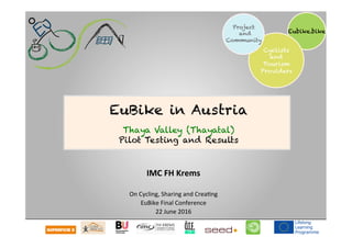  	
  	
  	
  
Eubike.bike
Cyclists
and
Tourism
Providers
Project
and
Community
IMC	
  FH	
  Krems	
  
	
  
On	
  Cycling,	
  Sharing	
  and	
  Crea1ng	
  
EuBike	
  Final	
  Conference	
  
22	
  June	
  2016	
  
EuBike in Austria
Thaya Valley (Thayatal)
Pilot Testing and Results
 