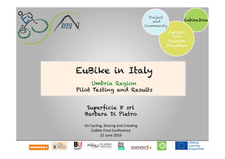  	
  	
  	
  
Eubike.bike
Cyclists
and
Tourism
Providers
Project
and
Community
Superficie 8 srl
Barbara Di Pietro
	
  
On	
  Cycling,	
  Sharing	
  and	
  Crea1ng	
  
EuBike	
  Final	
  Conference	
  
22	
  June	
  2016	
  
EuBike in Italy
Umbria Region
Pilot Testing and Results
 