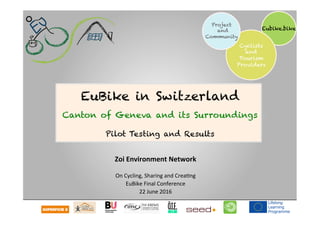  	
  	
  	
  
Eubike.bike
Cyclists
and
Tourism
Providers
Project
and
Community
Zoi	
  Environment	
  Network	
  
	
  
On	
  Cycling,	
  Sharing	
  and	
  Crea1ng	
  
EuBike	
  Final	
  Conference	
  
22	
  June	
  2016	
  
EuBike in Switzerland
Canton of Geneva and its Surroundings
Pilot Testing and Results
 