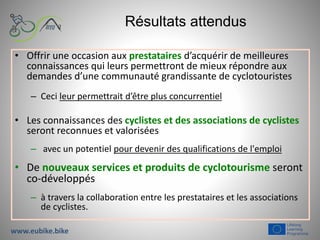 Résultats attendus
• Offrir une occasion aux prestataires d’acquérir de meilleures
connaissances qui leurs permettront de mieux répondre aux
demandes d’une communauté grandissante de cyclotouristes
– Ceci leur permettrait d’être plus concurrentiel
• Les connaissances des cyclistes et des associations de cyclistes
seront reconnues et valorisées
– avec un potentiel pour devenir des qualifications de l'emploi
• De nouveaux services et produits de cyclotourisme seront
co-développés
– à travers la collaboration entre les prestataires et les associations
de cyclistes.
www.eubike.bike
 