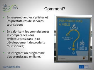 Comment?
• En rassemblant les cyclistes et
les prestataires de services
touristiques
• En valorisant les connaissances
et compétences des
cyclotouristes dans le co-
développement de produits
touristiques;
• En intégrant un programme
d’apprentissage en ligne.
www.eubike.bike
 