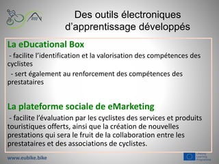 Des outils électroniques
d’apprentissage développés
La eDucational Box
- facilite l’identification et la valorisation des compétences des
cyclistes
- sert également au renforcement des compétences des
prestataires
La plateforme sociale de eMarketing
- facilite l’évaluation par les cyclistes des services et produits
touristiques offerts, ainsi que la création de nouvelles
prestations qui sera le fruit de la collaboration entre les
prestataires et des associations de cyclistes.
www.eubike.bike
 