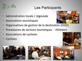 Les Participants
• Administration locale / régionale
• Associations touristiques
• Organisations de gestion de la destination (OGD)
• Prestataires de services touristiques - Hôteliers
• Associations de cyclistes
• Cyclistes
 