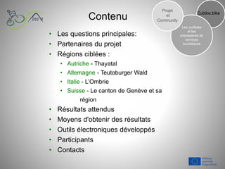 Contenu
• Les questions principales:
• Partenaires du projet
• Régions ciblées :
• Autriche - Thayatal
• Allemagne - Teutoburger Wald
• Italie - L’Ombrie
• Suisse - Le canton de Genève et sa
région
• Résultats attendus
• Moyens d'obtenir des résultats
• Outils électroniques développés
• Participants
• Contacts
Eubike.bike
Les cyclistes
et les
prestataires de
services
touristiques
Projet
et
Community
 