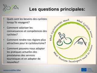 Les questions principales:
• Quels sont les besoins des cyclistes
lorsqu’ils voyagent?
• Comment valoriser les
connaissances et compétences des
cyclistes?
• Comment rendre nos régions plus
attractives pour le cyclotourisme?
• Comment pouvons-nous adapter
les pratiques actuelles des
prestataires des services
touristiques et en adopter de
nouvelles?
www.eubike.bike
 
