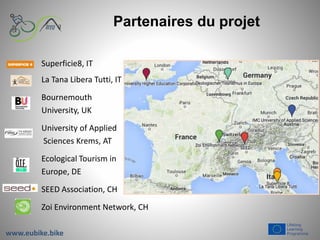 Partenaires du projet
Superficie8, IT
La Tana Libera Tutti, IT
Bournemouth
University, UK
University of Applied
Sciences Krems, AT
Ecological Tourism in
Europe, DE
SEED Association, CH
Zoi Environment Network, CH
www.eubike.bike
 