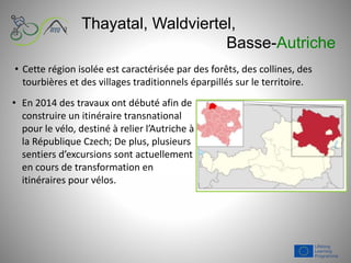 Thayatal, Waldviertel,
Basse-Autriche
• En 2014 des travaux ont débuté afin de
construire un itinéraire transnational
pour le vélo, destiné à relier l’Autriche à
la République Czech; De plus, plusieurs
sentiers d’excursions sont actuellement
en cours de transformation en
itinéraires pour vélos.
• Cette région isolée est caractérisée par des forêts, des collines, des
tourbières et des villages traditionnels éparpillés sur le territoire.
 