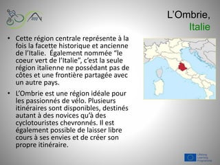 L’Ombrie,
Italie
• Cette région centrale représente à la
fois la facette historique et ancienne
de l’Italie. Également nommée “le
coeur vert de l’Italie”, c’est la seule
région italienne ne possédant pas de
côtes et une frontière partagée avec
un autre pays.
• L’Ombrie est une région idéale pour
les passionnés de vélo. Plusieurs
itinéraires sont disponibles, destinés
autant à des novices qu’à des
cyclotouristes chevronnés. Il est
également possible de laisser libre
cours à ses envies et de créer son
propre itinéraire.
 