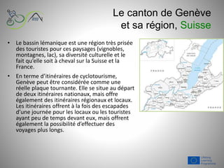 Le canton de Genève
et sa région, Suisse
• Le bassin lémanique est une région très prisée
des touristes pour ces paysages (vignobles,
montagnes, lac), sa diversité culturelle et le
fait qu’elle soit à cheval sur la Suisse et la
France.
• En terme d’itinéraires de cyclotourisme,
Genève peut être considérée comme une
réelle plaque tournante. Elle se situe au départ
de deux itinéraires nationaux, mais offre
également des itinéraires régionaux et locaux.
Les itinéraires offrent à la fois des escapades
d’une journée pour les locaux ou les touristes
ayant peu de temps devant eux, mais offrent
également la possibilité d’effectuer des
voyages plus longs.
 
