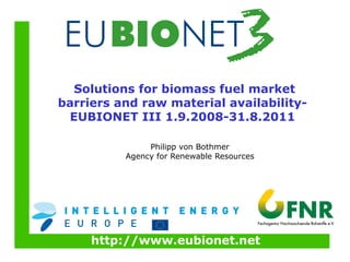 http://www.eubionet.net
Solutions for biomass fuel market
barriers and raw material availability-
EUBIONET III 1.9.2008-31.8.2011
Philipp von Bothmer
Agency for Renewable Resources
 
