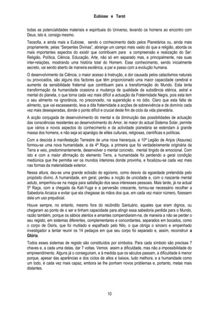 Eubiose e Tarot
todas as potencialidades materiais e espirituais do Universo, levando os homens ao encontro com
Deus, isto é, consigo mesmo.
Teosofia, e ainda mais a Eubiose, sendo o conhecimento dado pelos Planetários ou, ainda mais
propriamente, pelas ―Serpentes Divinas‖, abrange um campo mais vasto do que a religião, aborda os
mais importantes aspectos do existir que contribuem para a compreensão e realização do Ser:
Religião, Política, Ciência, Educação, Arte, não só em separado mas, e principalmente, nas suas
inter-relações, mostrando uma história total do Homem. Esse conhecimento, sendo inicialmente
secreto, vai sendo aberto de maneira exotérica, a par e passo com a evolução humana.
O desenvolvimento da Ciência, o maior acesso à Instrução, a dor causada pelos cataclismos naturais
ou provocados, são alguns dos factores que têm proporcionado uma maior capacidade cerebral e
aumento da sensibilidade fraternal que contribuem para a transformação do Mundo. Esta lenta
transformação da humanidade ocasiona a mudança de qualidade da substância etérica, astral e
mental do planeta, o que torna cada vez mais difícil a actuação da Fraternidade Negra, pois esta tem
o seu alimento na ignorância, no preconceito, na superstição e no ódio. Claro que esta falta de
alimento, que vai escasseando, leva a dita fraternidade a acções de sobrevivência e de domínio cada
vez mais desesperadas, donde o ponto difícil e crucial deste fim de ciclo da vida planetária.
A acção conjugada de desenvolvimento do mental e da diminuição das possibilidades de actuação
das consciências resistentes ao desenvolvimento do Amor, lei maior do actual Sistema Solar, permite
que vários e novos aspectos do conhecimento e da actividade planetária se estendam à grande
massa dos homens, e não seja só apanágio de elites culturais, religiosas, científicas e políticas.
Com a descida à manifestação Terrestre de uma nova hierarquia, a 10ª Legião de Anjos (Assuras)
formou-se uma nova humanidade, a da 4ª Raça, a primeira que foi verdadeiramente originária da
Terra e veio, predominantemente, desenvolver o mental concreto, mental tingido de emocional. Com
isto e com a maior afirmação do elemento Terra, a humanidade foi perdendo a geral condição
mediúnica que lhe permitia ver os mundos interiores donde provinha, e focalizou-se cada vez mais
nas formas da materialidade exterior.
Nessa altura, deu-se uma grande eclosão do egoísmo, como desvio da egoeidade pretendida pelo
propósito divino. A humanidade, em geral, perdeu a noção de unicidade e, com o nascente mental
astuto, empenhou-se na magia para satisfação dos seus interesses pessoais. Mais tarde, já na actual
5ª Raça, com a chegada da Kali-Yuga e a perversão crescente, tornou-se necessário recolher a
Sabedoria Arcaica e evitar que ela chegasse às mãos dos que, em cada vez maior número, fizessem
dela um uso prejudicial.
Houve sempre, no entanto, mesmo fora do recôndito Santuário, aqueles que eram dignos, ou
chegaram ao ponto de o ser e tinham capacidade para atingir essa sabedoria perdida para o Mundo,
razão também, porque os sábios atentos e amantes compendiaram-na, de maneira a não se perder o
seu registo, em sistemas diferentes, complementares e concordantes, separados em bocados, como
o corpo de Osiris, que foi mutilado e espalhado pelo Nilo, o que obriga o sincero e empenhado
investigador a tentar reunir os 14 pedaços em que seu corpo foi separado e, assim, reconstruir a
Glória.
Todos esses sistemas de registo são constituídos por símbolos. Para cada símbolo são precisas 7
chaves e, a cada uma delas, dar 7 voltas. Vemos assim a dificuldade, mas não a impossibilidade do
empreendimento. Alguns já o conseguiram, e à medida que os séculos passam, a dificuldade é menor
porque, apesar das aparências e dos ciclos de altos e baixos, tudo melhora, e a humanidade como
um todo, é cada vez mais capaz, embora se lhe ponham novos problemas e, portanto, metas mais
distantes.

10

 