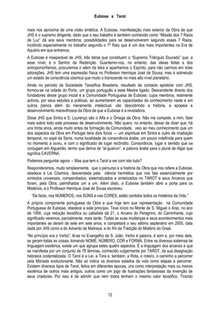 Eubiose e Tarot
mais nos aproxima de uma visão sintética. A Eubiose, manifestação mais exterior da Obra de que
JHS é o supremo dirigente, dado que o seu trabalho é também conhecido como ―Missão dos 7 Raios
de Luz‖ dá aos seus membros, possibilidades para se desenvolverem segundo esses 7 Raios,
incidindo especialmente no trabalho segundo o 7º Raio que é um dos mais importantes na Era de
Aquário em que entramos.
A Eubiose é inseparável de JHS, três letras que constituem o ―Supremo Triângulo Dourado‖ que, a
esse nível, é o Senhor da Redenção. Guardemo-nos, no entanto, das ideias feitas e dos
antropomorfismos, procuremos ir além da letra e apanhemos o Espírito, para não cairmos em tolas
adorações. JHS tem uma expressão física no Professor Henrique José de Sousa, mas é sobretudo
um estado de consciência cósmica que muito o transcende no mais alto nível planetário.
Ainda no período da Sociedade Teosófica Brasileira, resultado de contacto epistolar com JHS,
formou-se na cidade do Porto, um grupo português a esse Mestre ligado. Descendente directo dos
fundadores desse grupo inicial é a Comunidade Portuguesa de Eubiose, cujos membros, realmente
activos, por seus estudos e práticas, ao aumentarem as capacidades de conhecimento neste e em
outros planos além do meramente intelectual, vão descobrindo a história, a epopeia e
desenvolvimento maravilhosos da Obra de que a Eubiose é a reveladora.
Disse JHS que Sintra e S. Lourenço são o Alfa e o Ómega da Obra. Não me compete, a mim, falar
mais sobre todo este processo de desenvolvimento. Não quero, no entanto, deixar de dizer que, há
uns trinta anos, ainda muito antes da formação da Comunidade, veio ao meu conhecimento que um
dos aspectos da Obra em Portugal teria dois focos — um espiritual em Sintra e outro de irradiação
temporal, no sopé da Serra, numa localidade de consonância árabe, um pouco indefinida para quem
no momento a ouviu, e com o significado de lugar recôndito. Consonância, lugar e sentido que se
conjugam em Algueirão, termo que deriva de ―al-gueirun‖, a palavra árabe para o plural de Algar que
significa CAVERNA.
Podemos perguntar agora: – Mas que tem o Tarot a ver com isto tudo?
Responderemos, muito simplesmente, que o percurso e a história da Obra que nos refere a Eubiose,
obedece à Lei Cósmica, desvendada pela ciência hermética que nos fala essencialmente por
símbolos universais, compendiados, sistematizados e sintetizados no TAROT e seus Arcanos que
foram, pela Obra, palmilhados um a um. Além disto, a Eubiose também abre a porta para os
Mistérios, e o Professor Henrique José de Sousa escreveu:
―De facto, nos NÚMEROS, nos SONS e nas CORES, estão contidos todos os mistérios da Vida.‖
A própria componente portuguesa da Obra e que hoje tem sua representação na Comunidade
Portuguesa de Eubiose, obedece a este princípio. Teve início no Monte de S. Miguel o Anjo, no ano
de 1956, cuja redução teosófica ou cabalista dá 21, o Arcano do Peregrino, do Caminhante, cujo
significado veremos, parcialmente, mais tarde. Todas as suas mudanças e seus acontecimentos mais
importantes se deram de sete em sete anos, e completará o seu sétimo septenário em 2005, data
dada por JHS como a do Advento de Maitreya, e do fim da Tradição do Mistério do Graal.
―No princípio era o Verbo‖, lê-se no Evangelho de S. João. Verbo é palavra, é som e, por meio dele,
se geram todas as coisas, tomando NOME, NÚMERO, COR e FORMA. Entre os diversos sistemas de
linguagem esotérica, existe um que agrupa estes quatro aspectos. É a linguagem dos arcanos e que
se manifesta por um conjunto de 78 lâminas, conhecido vulgarmente por TAROT, da sua designação
hebraica ocidentalizada. O Tarot é a Lei, a Tora e, também, a Rota, o roteiro, o caminho a percorrer
pela Mónada evolucionante. Não só indica os diversos estados da vida como etapas a percorrer.
Existem diversos tipos de Tarot, feitos em diferentes épocas, uns como interpretação mais ou menos
esotérica de outros mais antigos, outros como um jogo de ilustrações fantasiosas da invenção de
seus criadores. Por isso é de admitir que nem todos tenham o mesmo valor teosófico. Tirando

12

 