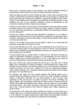 Eubiose e Tarot
frieza da alma, é sectarismo e, acima de tudo, ignorância, pois, segundo diz Madame Blavatsky na
Doutrina Secreta, chama-se MENTE ao conjunto de vontade, pensamento e sentimento.
Apesar das ajudas que pode ter da parte d’Aqueles que vigiam e muitas vezes se sacrificam a favor
da Raça, a Salvação final (se quisermos empregar este termo da gíria religiosa) é alcançada pelo
esforço próprio para obter a Compreensão, a Sabedoria e consequente Libertação de todos os véus e
amarras. E isto é inelutável, pois só na medida em que participamos na Salvação dos outros, em que
trabalhamos para isso, em que conseguimos ultrapassar a heresia da separatividade, se dará
cumprimento á sentença do Mestre: ―Ajuda-te que Eu te ajudarei.‖
As lâminas do Tarot recebem o nome de Arcanos. Arcanos significa, tanto que são antigos (arcaicos),
primordiais, principais, com a mesma raíz linguística que Arqueu, arquitecto, arcebispo, arqueologia,
etc., como significa que são próprios da, ou conservados na ARCA, como coisas secretas, preciosas,
que vale a pena guardar.
A grande Arca Terrestre é a Matriz onde estão depositadas as sementes do vir a ser. Matriz é a
designação do templo principal, ao que estão subordinados os templos de uma determinada região e
é também o ventre materno, donde ser a Arca também, o Templo Principal do globo terrestre, situado
no ventre de nossa Mãe Terra.
Arca tem a ver com Argha, um dos nomes da Lua em grego. É o Navio na Lua e a Nave Argus dos
argonautas, cuja tripulação era formada só por Heróis.
Um dos nomes sânscritos do Sol é Ark, o que nos leva à consideração de que os arcanos têm a ver
com os dois luminares maiores., as duas grandes luzes, a diurna e a nocturna, com seus respectivos
mistérios, para a decifração dos quais são necessárias as chaves de ouro e de prata, do Sol e da Lua,
tanto as espirituais como as materiais.
A Doutrina Secreta refere que o grande mistério é ―o Mistério da Lua‖. Aprende-se na Eubiose que,
quando do afundamento da Atlântida, provocado por um bombardeamento com raios lunares ou
violetas e relatado como a ―Queda da Estrela Baal‖ ou da Lua, o miolo desta foi para o interior da
Terra. A Lua, Nossa Senhora, a Raínha dos Céus, passou a ser a Raínha da Terra.
Não é nem o momento nem o lugar para desenvolver este tema que é, como disse H.P.B. o Grande
Mistério. Ele é compreendido por aqueles que seguem os cursos graduados que a Eubiose põe à
disposição dos seus membros e que deveras aproveitam com os seus ensinamentos. Indicaremos,
contudo, que isto tem a ver com os Aks e o Mistério do 2º Trono, com a descida da Divindade ao
interior, à Matriz do Planeta, a Arca. A iconografia católica representa este mistério da Arca, da Matriz,
pela Virgem com o Deus-Menino ao colo.
Em Esoterismo, este mistério tem como expressão planetária mais profunda, Agartha, como a
fulgurante região físico-espiritual que guarda em si o miolo da Lua caída na Atlântida, a Sabedoria
Secreta. Lá despontam ciclicamente, com sua Ciência Sagrada, os Sóis que fazem novas
experiências de Vida, dão novas leis aos viventes do planeta e vêm renovar a Redenção. Nas
diversas religiões, todos os Salvadores e Redentores são Filhos da Virgem e descem aos Infernos.
Também muitos relatos sobre aparição de Anjos e Santos, referem-se a grutas ou à sua proximidade,
como local do evento. Jesus ‖nasce‖ numa gruta e, depois de morrer desce aos Infernos, antes de
subir ao Céu. A Doutrina Secreta de H.P.B. refere-se a Agartha como o Palácio subterrâneo do
Senhor do Mundo.
Os ensinamentos de JHS, dados pela Eubiose, permitem-nos reconhecer, de uma maneira que a
Teosofia vulgar não faz, o maravilhoso conhecimento que está por detrás da simbologia das religiões
e, a nós, ocidentais, com especial relevância para a Igreja Católica, desvirtuada desde o princípio e
cada vez mais degradada, mais a mais agora que o Cristianismo está ultrapassado.

14

 