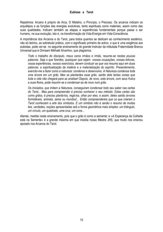 Eubiose e Tarot
Repetimos: Arcano é próprio de Arca, O Mistério, o Princípio, o Precioso. Os arcanos indicam os
arquétipos e as funções das energias evolutivas, tanto espirituais como materiais, assim como das
suas qualidades. Indicam também as etapas e experiências fundamentais porque passa o ser
humano, na sua evolução, isto é, na transformação da Vida-Energia em Vida-Consciência.
A importância dos Arcanos e do Tarot, para todos quantos se dedicam ao conhecimento esotérico,
não só teórico, as sobretudo prático, com o significado primeiro de activo, o que é uma exigência aos
eubiotas, pode ver-se no seguinte ensinamento do grande Instrutor da intitulada Fraternidade Branca
Universal que é Omraam Mikhaël Aïvanhov, que plagiamos:
Todo o trabalho do discípulo, meus caros irmãos e irmãs, resume-se nestas poucas
palavras. Seja o que fizerdes, quaisquer que sejam vossas ocupações, vossas leituras,
vossa experiências, vossos exercícios, devem conduzir ao que vos resumo aqui em duas
palavras: a espiritualização da matéria e a materialização do espírito. Presentemente,
exercito-me a fazer como a natureza: condenso e desenvolvo. A Natureza condensa toda
uma árvore em um grão. Mas se plantardes esse grão, sairão dele tantas coisas que
toda a vida não chegará para as analisar! Depois, de novo, esta árvore, com seus frutos
e suas flores, pode resumir-se e condensar-se de novo num grão.
Os Iniciados, que imitam a Natureza, conseguiram condensar todo seu saber nas cartas
do Tarot... Mas para compreender é preciso conhecer o seu método. Estas cartas são
como grãos, é preciso plantá-los, regá-los, olhar por eles, e assim, deles sairão árvores
formidáveis, animais, seres ou mundos!... Então compreendereis que os que criaram o
Tarot conheciam a arte dos símbolos. E um símbolo não é senão o resumo de muitas
leis, verdades, noções apresentadas sob a forma geométrica mais simples: um triângulo,
um círculo, um quadrado, uma cruz, um cone...
Atentai, meditai neste ensinamento, pois que o grão é como a semente; e «A Esperança da Colheita
está na Semente» é a grande máxima em que insistia nosso Mestre JHS, que muito nos ensinou
apoiado nos Arcanos do Tarot.

15

 