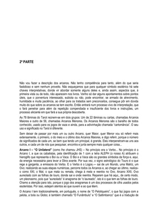 2ª PARTE

Não vou fazer a descrição dos arcanos. Não tenho competência para tanto, além do que seria
fastidioso e sem nenhum proveito. Não esqueçamos que para qualquer símbolo esotérico há sete
chaves interpretativas, donde vir abordar somente alguns deles e, ainda assim, aspectos que, à
primeira vista ou de todo, não aparecem nos livros. Venho só dar alguns apontamentos sobre pontos
úteis, que o porventura interessado, eubiota ou não, pode encontrar, se armado de atrevimento,
humildade e muita paciência, ao olhar para os tratados sem preconceitos, consegue pôr em dúvida
muito do que sobre os arcanos se tem escrito. Então entrará num processo vivo de interpretação, que
o fará penetrar para além da repetição compendiada e insuficiente dos livros e instruções, um
processo aliciante em que fará a sua própria descoberta.
As 78 lâminas do Tarot reúnem-se em dois grupos: Um de 22 lâminas ou cartas, chamadas Arcanos
Maiores e outro de 56, chamadas Arcanos Menores. Os Arcanos Menores são o baralho de todos
conhecido, usado para os jogos de vaza e ainda, para a adivinhação chamada ―cartomância‖. O seu
uso e significado no Tarot é diferente.
Sem deixar de passar por mais um ou outro Arcano, quer Maior, quer Menor vou só referir mais
extensamente, o primeiro, o do meio e o último dos Arcanos Maiores, e digo referir, porque o número
de significados de cada um, se bem que tendo um principal, é grande. Eles interpenetram-se uns aos
outros, e cada um de nós que pesquisar, encontra e junta sempre mais qualquer coisa...
Arcano I – “O Unilateral” (como lhe chamou JHS) – No princípio era o Verbo... No princípio é o
Arcano I, a que os cabalistas, pela identificação de 1 com a letra ALEPH (o nosso A) atribuem o
hieroglifo que representa o Boi ou a Vaca. O Boi e a Vaca são os grandes símbolos da força e, aqui,
da energia necessária para levar a Obra avante. Por sua vez, o signo astrológico do Touro é o que
rege a garganta, a emissora do Verbo. E o Verbo é o Logos.— sai de um Mundo, uma Matriz, um
Ovo; realizando as suas etapas numéricas, percorre todos os Arcanos e, ao chegar ao último, realizao como XXI, o Mat, o que mata ou remata, chega à meta e reentra no Ovo, Arcano XXII, Ovo
aureolado com as folhas de louro, donde sai e onde reentra. Reparem que há aqui,, de certo modo,
um pleonasmo, pois que ―aureolado‖ é anagrama de ―o laureado‖, isto é o que tem as folhas de louro.
Chamo a atenção para isto, porque o jogo dos anagramas é um dos processos de cifra usados pelos
esoteristas. Por isso, estejam atentos ao que ouvem e ao que lêem.
O Arcano I tem tradicionalmente, em português, o nome de ―O Pelotiqueiro‖, o que faz jogos com a
pelota, a bola ou Globo; é também chamado ―O Funâmbulo‖ e ―O Saltimbanco‖ que é a tradução de

 