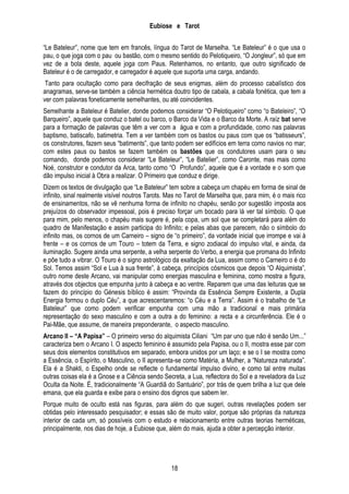 Eubiose e Tarot
―Le Bateleur‖, nome que tem em francês, língua do Tarot de Marselha. ―Le Bateleur‖ é o que usa o
pau, o que joga com o pau ou bastão, com o mesmo sentido do Pelotiqueiro, ―O Jongleur‖, só que em
vez de a bola deste, aquele joga com Paus. Retenhamos, no entanto, que outro significado de
Bateleur é o de carregador, e carregador é aquele que suporta uma carga, andando.
Tanto para ocultação como para decifração de seus enigmas, além do processo cabalístico dos
anagramas, serve-se também a ciência hermética doutro tipo de cabala, a cabala fonética, que tem a
ver com palavras foneticamente semelhantes, ou até coincidentes.
Semelhante a Bateleur é Batelier, donde podemos considerar ―O Pelotiqueiro‖ como ―o Bateleiro‖, ―O
Barqueiro‖, aquele que conduz o batel ou barco, o Barco da Vida e o Barco da Morte. A raíz bat serve
para a formação de palavras que têm a ver com a água e com a profundidade, como nas palavras
baptismo, batiscafo, batimetria. Tem a ver também com os bastos ou paus com que os ―batisseurs‖,
os construtores, fazem seus ―batiments‖, que tanto podem ser edifícios em terra como navios no mar;
com estes paus ou bastos se fazem também os bastões que os condutores usam para o seu
comando, donde podemos considerar ―Le Bateleur‖, ―Le Batelier‖, como Caronte, mas mais como
Noé, construtor e condutor da Arca, tanto como ―O Profundo‖, aquele que é a vontade e o som que
dão impulso inicial à Obra a realizar. O Primeiro que conduz e dirige.
Dizem os textos de divulgação que ―Le Bateleur‖ tem sobre a cabeça um chapéu em forma de sinal de
infinito, sinal realmente visível noutros Tarots. Mas no Tarot de Marselha que, para mim, é o mais rico
de ensinamentos, não se vê nenhuma forma de infinito no chapéu, senão por sugestão imposta aos
prejuízos do observador impessoal, pois é preciso forçar um bocado para lá ver tal símbolo. O que
para mim, pelo menos, o chapéu mais sugere é, pela copa, um sol que se completará para além do
quadro de Manifestação e assim participa do Infinito; e pelas abas que parecem, não o símbolo do
infinito mas, os cornos de um Carneiro – signo de ―o primeiro‖, da vontade inicial que irrompe e vai à
frente – e os cornos de um Touro – totem da Terra, e signo zodiacal do impulso vital, e ainda, da
iluminação. Sugere ainda uma serpente, a velha serpente do Verbo, a energia que promana do Infinito
e põe tudo a vibrar. O Touro é o signo astrológico da exaltação da Lua, assim como o Carneiro o é do
Sol. Temos assim ―Sol e Lua à sua frente‖, à cabeça, princípios cósmicos que depois ―O Alquimista‖,
outro nome deste Arcano, vai manipular como energias masculina e feminina, como mostra a figura,
através dos objectos que empunha junto à cabeça e ao ventre. Reparem que uma das leituras que se
fazem do princípio do Génesis bíblico é assim: ―Provinda da Essência Sempre Existente, a Dupla
Energia formou o duplo Céu‖, a que acrescentaremos: ―o Céu e a Terra‖. Assim é o trabalho de ―Le
Bateleur‖ que como podem verificar empunha com uma mão a tradicional e mais primária
representação do sexo masculino e com a outra a do feminino: a recta e a circunferência. Ele é o
Pai-Mãe, que assume, de maneira preponderante, o aspecto masculino.
Arcano II – “A Papisa” – O primeiro verso do alquimista Ciliani ―Um par uno que não é senão Um...‖
caracteriza bem o Arcano I. O aspecto feminino é assumido pela Papisa, ou o II, mostra esse par com
seus dois elementos constitutivos em separado, embora unidos por um laço; e se o I se mostra como
a Essência, o Espírito, o Masculino, o II apresenta-se como Matéria, a Mulher, a ―Natureza naturada‖.
Ela é a Shakti, o Espelho onde se reflecte o fundamental impulso divino, e como tal entre muitas
outras coisas ela é a Gnose e a Ciência sendo Secreta, a Lua, reflectora do Sol e a reveladora da Luz
Oculta da Noite. É, tradicionalmente ―A Guardiã do Santuário‖, por trás de quem brilha a luz que dele
emana, que ela guarda e exibe para o ensino dos dignos que sabem ler.
Porque muito de oculto está nas figuras, para além do que sugeri, outras revelações podem ser
obtidas pelo interessado pesquisador; e essas são de muito valor, porque são próprias da natureza
interior de cada um, só possíveis com o estudo e relacionamento entre outras teorias herméticas,
principalmente, nos dias de hoje, a Eubiose que, além do mais, ajuda a obter a percepção interior.

18

 