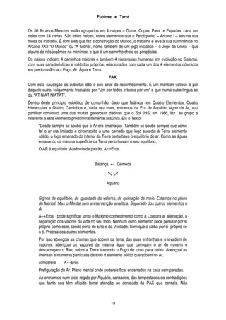 Eubiose e Tarot
Os 56 Arcanos Menores estão agrupados em 4 naipes – Ouros, Copas, Paus e Espadas, cada um
deles com 14 cartas. São estes naipes, estes elementos que o Pelotiqueiro – Arcano I – tem na sua
mesa de trabalho. É com eles que faz a construção do Mundo, o trabalha e leva à sua culminância no
Arcano XXII ―O Mundo‖ ou ―A Glória‖, nome também de um jogo iniciático – o Jogo da Glória – que
alguns de nós jogámos na meninice, e que é um caminho cheio de peripécias.
Os naipes indicam 4 caminhos maiores e também 4 hierarquias humanas em evolução no Sistema,
com suas características e métodos próprios, relacionados com cada um dos 4 elementos cósmicos
em predominância – Fogo, Ar, Água e Terra.
PAX.
Com esta saudação os eubiotas dão o seu sinal de reconhecimento. É um mantran valioso a par
daquele outro, vulgarmente traduzido por ―Um por todos e todos por um‖ e que numa outra língua se
diz ―AT NIAT NIATAT‖.
Dentro deste princípio eubiótico de comunhão, dado que falámos nos Quatro Elementos, Quatro
Hierarquias e Quatro Caminhos e, cada vez mais, entramos na Era de Aquário, signo de Ar, vou
partilhar convosco uma das muitas generosas dádivas que o Sol JHS, em 1986, fez ao grupo e
referente a este elemento predominantemente assúrico. Eis o Texto:
―Desde sempre se soube que o Ar era emanação. Também se soube sempre que como
tal o ar era limitado e circunscrito a uma camada que logo sucedia à Terra elemento
sólido; o fogo emanado do interior da Terra perturbava o equilíbrio do ar. Como as águas
emanando da mesma superfície da Terra perturbavam o seu equilíbrio.
O AR é equilíbrio. Ausência de paixão. AEros.
Balança ← Gémeos

↖↗
Aquário
Signos de equilíbrio, de igualdade de valores, de quietação de meio. Estamos no plano
do Mental. Mas o Mental sem a intervenção analítica. Separado dos outros elementos o
Ar
A↔Eros pode significar tanto o Máximo conhecimento como a Loucura a alienação, a
separação dos valores da vida no seu todo. Nenhum outro elemento pode persistir por si
próprio como este, sendo porta do Erro e da Verdade. Sem que o saiba por si próprio se
o é. Precisa dos outros elementos.
Por isso abençoai as chamas que sobem da terra, das suas entranhas e o invadem de
vapores, abençoai os vapores da mesma água que carregam o ar de nuvens e
descarregam o Raio sobre a Terra trazendo o Fogo de cima para baixo. Abençoai as
imensas e inúmeras partículas de todo d elemento sólido que sobem no Ar.
Atmosfera

A↔Eros

Prefiguração do Ar. Plano mental onde podereis ficar encerrados na casa sem paredes.
Ao entrarmos num ciclo regido por Aquário, cansados, das tempestades de contradições
que tanto nos têm afligido tomai atenção ao conteúdo da PAX que cereais. Não

19

 