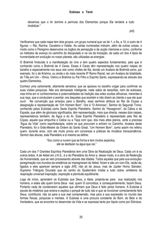 Eubiose e Tarot
deixemos que o Ar domine a permuta dos Elementos porque Ele tenderá a tudo
imobilizar.‖
JHS
Verificamos que cada naipe tem dois grupos: um grupo numeral que vai de 1, o Ás, a 10; e outro de 4
figuras — Rei, Raínha. Cavaleiro e Valete. As cartas numeradas indicam, além de outras coisas, o
modo como o Peregrino desenvolve os órgãos de percepção e de acção interiores e como, conforme
os métodos de avanço no caminho do discipulado e na via da Iniciação, de cada um dos 4 tipos de
humanidade em evolução no nosso planeta, são utilizadas as energias.
O Brahmã hinduísta é a manifestação do Uno e tem quatro aspectos fundamentais, pelo que é
conhecido como o Brahmã de 4 Caras. Essas 4 Caras têm representação nos quatro naipes do
baralho e especialmente nos seus reis como chefes de fila, donde um Avatara de Brahmã como, por
exemplo, foi o de Krishna, ou ainda o do mais recente 8º Ramo Racial, ser um Avatara da totalidade,
do Três em Um – Shiva, Vishnu e Brahma ou Pai Filho e Espírito Santo, expressando-se através dos
quatro Elementos.
Conheci uma cartomante, altamente sensitiva, que se apoiava no baralho vulgar para confirmar as
suas visões psíquicas. Não era demasiado inteligente, nada sabia de teosofias, nem de eubioses,
mas tinha em si conhecimentos e potencialidades da tradição das artes ocultas africanas, inerentes à
sua raça, que a conduziam a acertar; era daquelas que acertam e não dizem ao cliente o que ele quer
ouvir. Na convenção que arranjou para o Baralho, essa senhora atribuía ao Rei de Copas a
designação e representação de ―Um Homem Bom‖. Ora é ―O Amoroso‖, Senhor do Segundo Trono,
conhecido pelos Eubiotas como Sexto Espírito Planetário, Senhor do ―Hexagonon‖, do Cálice e da
Espada, que além de gloriosos significados, têm representação, mais que directa, nesses dois naipes,
representativos também, da Água e do Ar. Esse Espírito Planetário é representado pelo Rei de
Copas, aquele que empunha o Cálice ou a Taça com que, dos mais altos planos, verte a preciosa
―Água da Vida‖ como espiritoterapia, sobre os que procuram e entram no Caminho. Avatara deste
Planetário, foi o Grão-Mestre da Ordem do Santo Graal, ―Um Homem Bom‖, como assim mo referiu
quem, durante anos, com ele muito privou em conversas e práticas de iniciática transcendência.
Senhor das alturas, este Planetário a si mesmo se define:
―Sou como a nuvem que se forma e tem muitos aspectos,
até se desfazer na água que cai.‖
Cada um dos 7 Grandes Espíritos Planetários tem uma Obra da Realização de Deus. Cada um é os
outros todos. A de Akbel em J.H.S., é a do Planetário do Amor e, desse modo, é a obra de Redenção
da Humanidade, que se vem processando através das Idades. Todos aqueles que pela sua evoluçãoperegrinação nos mundos da existência se impregnaram de Akbel, foram e são um com Ele, razão de,
ligados a eles aparecer sempre a sigla JHS, não só de Jesus, mas de Júpiter Homo Salvator,
Supremo Triângulo Dourado que do centro do Quaternário irradia e tudo cobre, emblema da
respiração universal inspiração, expiração e plenitude equilibrante.
Logo de início, aprendem os Eubiotas que Deus, a Ideia, projecta-se para sua realização nos
homens, e estes são quem torna Deus real, quem O concretiza, e consequentemente, fazem Deus.
Portanto nada de condenarem aqueles que afirmam que Deus é feito pelos homens. A Eubiose é
escola de mistérios que ensina e explica o porquê de tudo isto e que se funcionar correctamente fará
Deus, contribuirá, não só para a sua real compreensão, mas para a sua expressão no mundo das
formas físicas, psíquicas e mentais. A Eubiose é uma procura constante do Bom, do Belo e do
Verdadeiro, que se encontra no desenrolar da Vida e se expressa tanto por Apolo como por Diónisos.

20

 