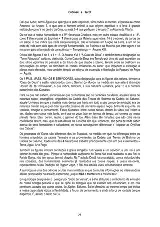 Eubiose e Tarot
Daí que Akbel, como Água que apazigua a sede espiritual, toma todas as formas, expressa-se como
Amoroso ou Arcano 6, o que une o homem animal à sua origem espiritual e o leva à grande
realização como Y no centro da Cruz, ou seja 3+4 que perfazem o Arcano 7, o Arcano da Vitória.
Diz-se que a nossa humanidade é a 9ª Hierarquia Criadora, mas em outra escala teosófica é a 14ª,
como 7 (hierarquias do Espírito) + 7 (hierarquias da Matéria) que reúne. 14 é o número de cartas de
um naipe, o que indica que cada naipe-hierarquia, das 4 humanas em função na Terra, é um rio ou
onda de vida com dois tipos de energia fundamentais, do Espírito e da Matéria que inter-agem e se
misturam para a formação da consciência — Temperança — Arcano XIIII.
O total das figuras é de 4 x 4 = 16. O Arcano XVI é ―A Casa de Deus‖ e também tem a designação de
―Torre Fulgurata‖, caída ou destruída. Como Casa de Deus é o Templo por cima do qual espreitam os
dois olhos vigilantes do passado e do futuro de que dispõe o Eterno, templo onde se destroem as
incrustações do tempo, se derrubam as coroas limitadoras do saber, que impedem a ascenção a
planos mais elevados, mas também templo do esforço de ascenção e libertação do Pássaro de Fogo
— Áquila.
Os 4 PAIS, MÃES, FILHOS E SERVIDORES, outra designação para as figuras dos naipes, formam a
―Casa de Deus‖ e estão relacionados com o Senhor do Mundo na medida em que este é chamado
―Jovem de 16 Primaveras‖, o que indica, também, a sua natureza kumárica, pois 16 é o número
patronímico dos Kumaras.
Para os que não sabem, esclarece-se que os Kumaras são os Senhores da Mente, aqueles seres de
natureza supra- arcangélica, originários da Cadeia das Trevas de Brahma ou Cadeia de Saturno,
aquele Universo em que a matéria mais densa que havia em todo o seu campo de evolução era de
natureza mental, o que quer dizer que não passava de um vasto espaço negro, brilhante e quente, de
vontade, emoção e pensamento. Esses Kumaras, entre outras coisas, deram às vidas que viriam a
ser, idades sem conta mais tarde, se é que se pode falar em termos de tempo, os homens do nosso
planeta Terra. Eles deram, repito, o germen do Eu. Além disso têm funções, que não cabe nesta
conferência referir, mas que os estudantes de Teosofia têm que conhecer, sob pena de nada saber
acerca de seus formadores e salvadores; de nunca conseguirem diferenciar e “separar as Ovelhas
das Cabras”.
Os processos de Ouros são diferentes dos de Espadas, na medida em que há diferenças entre os
homens originários da cadeia Terrestre e os provenientes da Cadeia das Trevas de Brahma ou
Cadeia de Saturno.. Cada uma das 4 hierarquias trabalha principalmente com um dos 4 elementos –
Terra, Água, Ar e Fogo.
Também as figuras indicam condições e graus atingidos. Um Valete é um servidor, e um Rei é um
senhor do mais alto grau. Porque a humanidade autóctone da Terra não está realizada, o seu Rei, o
Rei de Ouros, não tem coroa, tem só chapéu. Na Tradição Cristã há uma alusão, com a visita dos três
reis coroados, das humanidades anteriores já realizadas (os outros naipes) a Jesus nascente,
representante nessa Tradição, de Rigden Jiepo, o Rei dos actuais Jivas, a humanidade terrestre.
A quirologia é uma das ciências ocultas mais sintéticas e que dá muitas informações ao interessado e
atento pesquisador na área do esoterismo, já que mão e mente têm a mesma raíz.
Em quirologia designa-se o polegar por ―dedo de Vénus‖, e é-lhe atribuído o simbolismo da emissão
da nossa energia pessoal e que se opõe às energias que do exterior nos influenciam, e em nós
penetram, através dos outros dedos, de Júpiter, Saturno, Sol e Mercúrio, ao mesmo tempo que indica
a nossa capacidade lógica; a flexibilidade, a finura de pensamento, e ainda a força de vontade de que
dispomos. É, assim, o dedo do Eu.

21

 