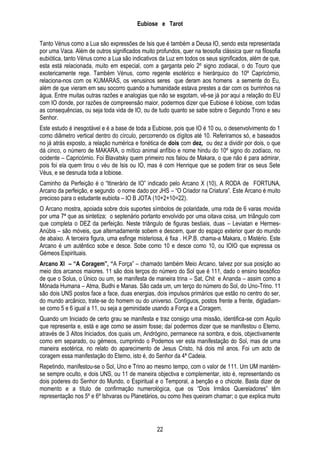 Eubiose e Tarot
Tanto Vénus como a Lua são expressões de Isis que é também a Deusa IO, sendo esta representada
por uma Vaca. Além de outros significados muito profundos, quer na teosofia clássica quer na filosofia
eubiótica, tanto Vénus como a Lua são indicativos da Luz em todos os seus significados, além de que,
esta está relacionada, muito em especial, com a garganta pelo 2º signo zodiacal, o do Touro que
exotericamente rege. Também Vénus, como regente esotérico e hierárquico do 10º Capricórnio,
relaciona-nos com os KUMARAS, os venusinos seres que deram aos homens a semente do Eu,
além de que vieram em seu socorro quando a humanidade estava prestes a dar com os burrinhos na
água. Entre muitas outras razões e analogias que não se esgotam, vê-se já por aqui a relação do EU
com IO donde, por razões de compreensão maior, podermos dizer que Eubiose é Iobiose, com todas
as consequências, ou seja toda vida de IO, ou de tudo quanto se sabe sobre o Segundo Trono e seu
Senhor.
Este estudo é inesgotável e é a base de toda a Eubiose, pois que IO é 10 ou, o desenvolvimento do 1
como diâmetro vertical dentro do círculo, percorrendo os dígitos até 10. Referiramos só, e baseados
no já atrás exposto, a relação numérica e fonética de dois com dez, ou dez a dividir por dois, o que
dá cinco, o número de MAKARA, o mítico animal anfíbio e nome hindu do 10º signo do zodíaco, no
ocidente – Capricórnio. Foi Blavatsky quem primeiro nos falou de Makara, o que não é para admirar,
pois foi ela quem tirou o véu de Isis ou IO, mas é com Henrique que se podem tirar os seus Sete
Véus, e se desnuda toda a Iobiose.
Caminho da Perfeição é o ―Itinerário de IO‖ indicado pelo Arcano X (10), A RODA de FORTUNA,
Arcano da perfeição, e segundo o nome dado por JHS – ―O Criador na Criatura‖. Este Arcano é muito
precioso para o estudante eubiota – IO B JOTA (10+2+10=22).
O Arcano mostra, apoiada sobre dois suportes símbolos de polaridade, uma roda de 6 varas movida
por uma 7ª que as sintetiza; o septenário portanto envolvido por uma oitava coisa, um triângulo com
que completa o DEZ da perfeição. Neste triângulo de figuras bestiais, duas – Leviatan e HermesAnúbis – são móveis, que alternadamente sobem e descem, quer do espaço exterior quer do mundo
de abaixo. A terceira figura, uma esfinge misteriosa, é fixa . H.P.B. chama-a Makara, o Mistério. Este
Arcano é um autêntico sobe e desce. Sobe como 10 e desce como 10, ou IOIO que expressa os
Gémeos Espirituais.
Arcano XI – “A Coragem”, “A Força‖ – chamado também Meio Arcano, talvez por sua posição ao
meio dos arcanos maiores. 11 são dois terços do número do Sol que é 111, dado o ensino teosófico
de que o Solus, o Único ou um, se manifesta de maneira trina – Sat, Chit e Ananda – assim como a
Mónada Humana – Atma, Budhi e Manas. São cada um, um terço do número do Sol, do Uno-Trino. 11
são dois UNS postos face a face, duas energias, dois impulsos primários que estão no centro do ser,
do mundo arcânico, trate-se do homem ou do universo. Contíguos, postos frente a frente, digladiamse como 5 e 6 igual a 11, ou seja a geminidade usando a Força e a Coragem.
Quando um Iniciado de certo grau se manifesta e traz consigo uma missão, identifica-se com Aquilo
que representa e, está e age como se assim fosse; daí podermos dizer que se manifestou o Eterno,
através de 3 Altos Iniciados, dos quais um, Andrógino, permanece na sombra, e dois, objectivamente
como em separado, ou gémeos, cumprindo o Podemos ver esta manifestação do Sol, mas de uma
maneira esotérica, no relato do aparecimento de Jesus Cristo, há dois mil anos. Foi um acto de
coragem essa manifestação do Eterno, isto é, do Senhor da 4ª Cadeia.
Repetindo, manifestou-se o Sol, Uno e Trino ao mesmo tempo, com o valor de 111. Um UM mantémse sempre oculto, e dois UNS, ou 11 de maneira objectiva e complementar, isto é, representando os
dois poderes do Senhor do Mundo, o Espiritual e o Temporal, a benção e o chicote. Basta dizer de
momento e a título de confirmação numerológica, que os ―Dois Irmãos Quereladores‖ têm
representação nos 5º e 6º Ishvaras ou Planetários, ou como lhes queiram chamar; o que explica muito

22

 