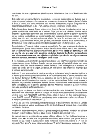 Eubiose e Tarot
das atitudes das suas projecções nos episódios que se conta terem acontecido na Palestina há dois
mil anos.
Este saber com um aprofundamento insuspeitado, é uma das características da Eubiose, que é
projectado para a frente para o futuro e que nos mostra que o factor central da evolução da 4ª Cadeia
é a luta, o conflito, cujo plano principal se situa no meio do septenário psíquico, o segundo dos 3
septenários que constituem os 3 x 7 = 21 Arcanos, coroados pelo arcano síntese, o XXII.
Pela observação da figura do Arcano vê-se o ponto de apoio físico da força leonina, pronta para o
grande combate que trava dentro de si mesmo. Força que tem que conhecer, dominar, deixar
expandir, e outras vezes concentrar, para conscientemente a utilizar, abrindo e fechando a potência
do seu verbo na construção de seu pessoal e capital altar, porque uns dizem que a Virgem (o Mental
divino) abre a boca do Leão, outros dizem que a fecha. Se calhar faz as duas coisas, pois ―O Leão
Domado‖, outro nome deste Arcano, tem que falar, mas também morde e a sua mordedura não é
brincadeira, e vem a ser precisa a mão firme de Hércules para abrir e fechar a boca do LEÃO.
Em astrologia, o 1º grau do Leão é o grau de sensualidade. Sem esta as estrelas do céu não se
atrairiam para o grande bailado cósmico, ao som da música das esferas, nem o amor despertaria,
com seu perfume magnético, os organismos terrestres. Se não fosse o Leão que de Malkut, de sob
os pés, lhe sobe e no seu ventre se aninha, não teria o discípulo dos Mestres o material com
que fabricar suas futuras asas, nem o já citado capital altar, que não são mera figura, mas uma
realidade objectiva, embora não visível pelos olhos físicos.
É nos meses de Agosto e Setembro que as constelações do Leão e da Virgem se encontram sobre as
nossas cabeças, meses do trigo e do vinho com que se compõe a Eucaristia Esotérica que, como
dizem os sábios, tem na sua composição sangue de Draco. Draco ou Dragão que se apresenta no
Arcano por sobre a cabeça da Virgem. Diz-se que, em certo sentido é da constelação do Dragão que
é originária a energia mental.
O Arcano XI é um arcano de luta de oposição estratégica, muitas vezes antagónica entre o espiritual e
o material que o ocultista prático bem conhece. É um arcano de luta entre os deuses planetários. Mas
no Sanctum Sanctorum da Mãe Terra, no Laboratório do Espírito Santo, Arca e Templo, a Nova
Jerusalém é o equilíbrio desses dois aspectos, opostos e complementares, de bem e mal, temporal e
espiritual, força centrífuga e centrípeta, Júpiter e Saturno, individualizados no excelso ser conhecido
como Melkitzedeck, Rei de Salem e Sacerdote do Deus Altíssimo e no dizer de S. Paulo ―sem Pai
nem Mãe, semelhante ao Filho do Homem... ―
Existe, algures no planeta, uma ilha conhecida como Ilha Branca ou Imperecível, Terra de Eterna
Primavera, onde permanece o Senhor do Mundo e seu Ashram. Em suas bibliotecas kumáricas existe
um livro com o título ―OCULTUM‖ e abrindo-o, lê-se a letras de ouro, n em duas páginas contíguas,
numa A ARCA, noutra O TEMPLO que, como já vimos, estão também relacionadas com o Arcano XI,
e aqui principalmente com o seu radical II (2).
A ARCA é a Sabedoria acumulada durante Eons resultado do desenvolvimento até então, da Mónada
material, temporal, da Matéria aperfeiçoada, enfim, do Cavalo Branco. É o grande foco e reservatório
da Kundalini Planetária.
O TEMPLO, a actividade religiosa, mágica, a grande mediação que permite a realização do ―Solve et
Coagula‖, pela elevação da matéria ao Céu e descida do Espírito-consciência à Terra.
Há controvérsia sobre se o último Arcano Maior é o Mat ou o Mundo. No Tarot de Marselha aparece o
Mundo como XXI, e o Mat, que se apresenta sem número, seria o último, pois que os arcanos
maiores são 22. Todos os outros arcanos estão numerados e nomeados, excepto o 13º que se
apresenta ―Sem Nome‖ e a que vulgarmente chamam ―A Morte‖. Na realidade apresenta-se o Mat,

23

 