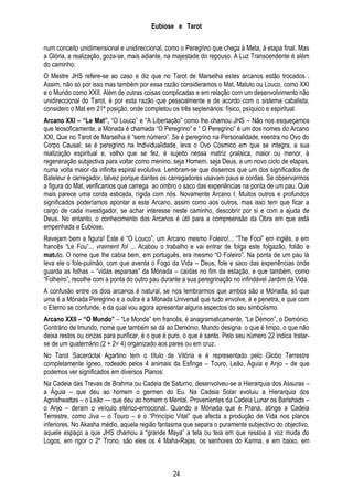 Eubiose e Tarot
num conceito unidimensional e unidireccional, como o Peregrino que chega à Meta, à etapa final. Mas
a Glória, a realização, goza-se, mais adiante, na majestade do repouso. A Luz Transcendente é além
do caminho.
O Mestre JHS refere-se ao caso e diz que no Tarot de Marselha estes arcanos estão trocados .
Assim, não só por isso mas também por essa razão consideramos o Mat, Matuto ou Louco. como XXI
e o Mundo como XXII. Além de outras coisas complicadas e em relação com um desenvolvimento não
unidireccional do Tarot, é por esta razão que pessoalmente e de acordo com o sistema cabalista,
considero o Mat em 21ª posição, onde completou os três septenários: físico, psíquico e espiritual.
Arcano XXI – “Le Mat”, ―O Louco‖ e ―A Libertação‖ como lhe chamou JHS – Não nos esqueçamos
que teosoficamente, a Mónada é chamada ―O Peregrino‖ e ― O Peregrino‖ é um dos nomes do Arcano
XXI, Que no Tarot de Marselha é ―sem número‖. Se é peregrino na Personalidade, reentra no Ovo do
Corpo Causal; se é peregrino na Individualidade, leva o Ovo Cósmico em que se integra, a sua
realização espiritual e, velho que se fez, é sujeito nessa matriz pralaica, maior ou menor, à
regeneração subjectiva para voltar como menino, seja Homem, seja Deus, a um novo ciclo de etapas,
numa volta maior da infinita espiral evolutiva. Lembram-se que dissemos que um dos significados de
Bateleur é carregador, talvez porque dantes os carregadores usavam paus e cordas. Se observarmos
a figura do Mat, verificamos que carrega ao ombro o saco das experiências na ponta de um pau. Que
mais parece uma corda esticada, rígida com nós. Novamente Arcano I. Muitos outros e profundos
significados poderíamos apontar a este Arcano, assim como aos outros, mas isso tem que ficar a
cargo de cada investigador, se achar interesse neste caminho, descobrir por si e com a ajuda de
Deus. No entanto, o conhecimento dos Arcanos é útil para a compreensão da Obra em que está
empenhada a Eubiose.
Revejam bem a figura! Este é ―O Louco‖, um Arcano mesmo Foleiro!... ―The Fool‖ em inglês, e em
francês ―Le Fou‖... vraiment fol ... Acabou o trabalho e vai entrar de folga este folgazão, folião e
matuto. O nome que lhe cabia bem, em português, era mesmo ―O Foleiro‖. Na ponta de um pau lá
leva ele o fole-pulmão, com que aventa o Fogo da Vida – Deus, fole e saco das experiências onde
guarda as folhas – ―vidas esparsas‖ da Mónada – caídas no fim da estação, e que também, como
―Folheiro‖, recolhe com a ponta do outro pau durante a sua peregrinação no infindável Jardim da Vida.
A confusão entre os dois arcanos é natural, se nos lembrarmos que ambos são a Mónada, só que
uma é a Mónada Peregrino e a outra é a Mónada Universal que tudo envolve, é e penetra, e que com
o Eterno se confunde, e da qual vou agora apresentar alguns aspectos do seu simbolismo.
Arcano XXII – “O Mundo” – ―Le Monde‖ em francês, é anagramaticamente, ―Le Démon‖, o Demónio.
Contrário de Imundo, nome que também se dá ao Demónio, Mundo designa o que é limpo, o que não
deixa restos ou cinzas para purificar, é o que é puro, o que é santo. Pelo seu número 22 indica tratarse de um quaternário (2 + 2= 4) organizado aos pares ou em cruz.
No Tarot Sacerdotal Agartino tem o título de Vitória e é representado pelo Globo Terrestre
completamente ígneo, rodeado pelos 4 animais da Esfinge – Touro, Leão, Águia e Anjo – de que
podemos ver significados em diversos Planos:
Na Cadeia das Trevas de Brahma ou Cadeia de Saturno, desenvolveu-se a Hierarquia dos Assuras –
a Águia – que deu ao homem o germen do Eu. Na Cadeia Solar evoluiu a Hierarquia dos
Agnishwattas – o Leão — que deu ao homem o Mental. Provenientes da Cadeia Lunar os Barishads –
o Anjo – deram o veículo etérico-emocional. Quando a Mónada que é Prana, atinge a Cadeia
Terrestre, como Jiva – o Touro – é o ―Princípio Vital‖ que afecta a produção de Vida nos planos
inferiores. No Akasha médio, aquela região fantasma que separa o puramente subjectivo do objectivo,
aquele espaço a que JHS chamou a ―grande Maya‖ a tela ou teia em que ressoa a voz muda do
Logos, em rigor o 2º Trono, são eles os 4 Maha-Rajas, os senhores do Karma, e em baixo, em

24

 