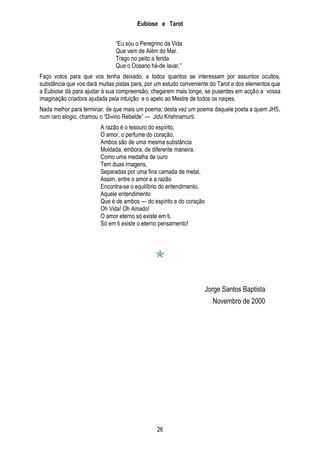 Eubiose e Tarot
―Eu sou o Peregrino da Vida
Que vem de Além do Mar.
Trago no peito a ferida
Que o Oceano há-de lavar.‖
Faço votos para que vos tenha deixado, a todos quantos se interessam por assuntos ocultos,
substância que vos dará muitas pistas para, por um estudo conveniente do Tarot e dos elementos que
a Eubiose dá para ajudar à sua compreensão, chegarem mais longe, se puserdes em acção a vossa
imaginação criadora ajudada pela intuição e o apelo ao Mestre de todos os naipes.
Nada melhor para terminar, de que mais um poema; desta vez um poema daquele poeta a quem JHS,
num raro elogio, chamou o ―Divino Rebelde‖ — Jidu Krishnamurti.
A razão é o tesouro do espírito,
O amor, o perfume do coração,
Ambos são de uma mesma substância
Moldada, embora, de diferente maneira.
Como uma medalha de ouro
Tem duas imagens,
Separadas por uma fina camada de metal,
Assim, entre o amor e a razão
Encontra-se o equilíbrio do entendimento,
Aquele entendimento
Que é de ambos — do espírito e do coração
Oh Vida! Oh Amado!
O amor eterno só existe em ti,
Só em ti existe o eterno pensamento!


Jorge Santos Baptista
Novembro de 2000

26

 