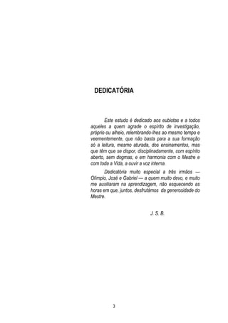 DEDICATÓRIA

Este estudo é dedicado aos eubiotas e a todos
aqueles a quem agrade o espírito de investigação,
próprio ou alheio, relembrando-lhes ao mesmo tempo e
veementemente, que não basta para a sua formação
só a leitura, mesmo aturada, dos ensinamentos, mas
que têm que se dispor, disciplinadamente, com espírito
aberto, sem dogmas, e em harmonia com o Mestre e
com toda a Vida, a ouvir a voz interna.
Dedicatória muito especial a três irmãos —
Olímpio, José e Gabriel — a quem muito devo, e muito
me auxiliaram na aprendizagem, não esquecendo as
horas em que, juntos, desfrutámos da generosidade do
Mestre.
J. S. B.

3

 