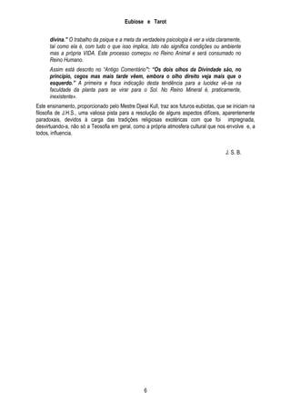 Eubiose e Tarot
divina.” O trabalho da psique e a meta da verdadeira psicologia é ver a vida claramente,
tal como ela é, com tudo o que isso implica, Isto não significa condições ou ambiente
mas a própria VIDA. Este processo começou no Reino Animal e será consumado no
Reino Humano.
Assim está descrito no “Antigo Comentário”: “Os dois olhos da Divindade são, no
princípio, cegos mas mais tarde vêem, embora o olho direito veja mais que o
esquerdo.” A primeira e fraca indicação desta tendência para a lucidez vê-se na
faculdade da planta para se virar para o Sol. No Reino Mineral é, praticamente,
inexistente».
Este ensinamento, proporcionado pelo Mestre Djwal Kull, traz aos futuros eubiotas, que se iniciam na
filosofia de J.H.S., uma valiosa pista para a resolução de alguns aspectos difíceis, aparentemente
paradoxais, devidos à carga das tradições religiosas exotéricas com que foi impregnada,
desvirtuando-a, não só a Teosofia em geral, como a própria atmosfera cultural que nos envolve e, a
todos, influencia.
J. S. B.

6

 
