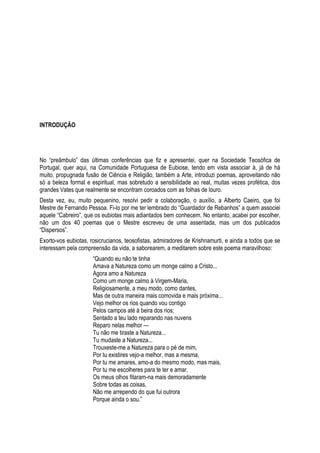 INTRODUÇÃO

No ―preâmbulo‖ das últimas conferências que fiz e apresentei, quer na Sociedade Teosófica de
Portugal, quer aqui, na Comunidade Portuguesa de Eubiose, tendo em vista associar à, já de há
muito, propugnada fusão de Ciência e Religião, também a Arte, introduzi poemas, aproveitando não
só a beleza formal e espiritual, mas sobretudo a sensibilidade ao real, muitas vezes profética, dos
grandes Vates que realmente se encontram coroados com as folhas de louro.
Desta vez, eu, muito pequenino, resolvi pedir a colaboração, o auxílio, a Alberto Caeiro, que foi
Mestre de Fernando Pessoa. Fi-lo por me ter lembrado do ―Guardador de Rebanhos‖ a quem associei
aquele ―Cabreiro‖, que os eubiotas mais adiantados bem conhecem. No entanto, acabei por escolher,
não um dos 40 poemas que o Mestre escreveu de uma assentada, mas um dos publicados
―Dispersos‖.
Exorto-vos eubiotas, rosicrucianos, teosofistas, admiradores de Krishnamurti, e ainda a todos que se
interessam pela compreensão da vida, a saborearem, a meditarem sobre este poema maravilhoso:
―Quando eu não te tinha
Amava a Natureza como um monge calmo a Cristo...
Agora amo a Natureza
Como um monge calmo à Virgem-Maria,
Religiosamente, a meu modo, como dantes,
Mas de outra maneira mais comovida e mais próxima...
Vejo melhor os rios quando vou contigo
Pelos campos até à beira dos rios;
Sentado a teu lado reparando nas nuvens
Reparo nelas melhor —
Tu não me tiraste a Natureza...
Tu mudaste a Natureza...
Trouxeste-me a Natureza para o pé de mim,
Por tu existires vejo-a melhor, mas a mesma,
Por tu me amares, amo-a do mesmo modo, mas mais,
Por tu me escolheres para te ter e amar,
Os meus olhos fitaram-na mais demoradamente
Sobre todas as coisas,
Não me arrependo do que fui outrora
Porque ainda o sou.‖

 