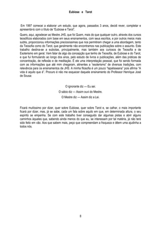 Eubiose e Tarot

Em 1997 comecei a elaborar um estudo, que agora, passados 3 anos, decidi rever, completar e
apresentá-lo com o título de ―Eubiose e Tarot‖.
Quero, aqui, agradecer ao Mestre JHS, que foi Quem, mais do que qualquer outro, através dos cursos
teosóficos elaborados com base em seus ensinamentos, com seus escritos, e por outros meios mais
subtis, proporcionou informações preciosíssimas que nos permitiram chegar a uma abordagem, tanto
da Teosofia como do Tarot, que geralmente não encontramos nas publicações sobre o assunto. Este
trabalho destina-se a eubiotas, principalmente, mas também aos curiosos de Teosofia e de
Esoterismo em geral. Vem falar de algo da concepção que tenho de Teosofia, de Eubiose e do Tarot,
e que fui formulando ao longo dos anos, pelo estudo de livros e publicações, além das práticas de
concentração, de reflexão e de meditação. É ele uma interpretação pessoal, que foi sendo formada
com as informações que até mim chegaram, atinentes a ―esoterismo‖ de diversas tradições, com
relevância para os ensinamentos de JHS. A minha filosofia é um pouco ―lapalisseana‖ pois afirma ―A
vida é aquilo que é‖. Procuro é não me esquecer daquele ensinamento do Professor Henrique José
de Sousa:
O ignorante diz — Eu sei.
O sábio diz — Assim ouvi do Mestre.
O Mestre diz — Assim diz a Lei.
Ficará muitíssimo por dizer, quer sobre Eubiose, quer sobre Tarot e, se calhar, o mais importante
ficará por dizer, mas, já se sabe, cada um fala sobre aquilo em que, em determinada altura, o seu
espírito se empenha. Se com este trabalho tiver conseguido dar algumas pistas e abrir alguns
caminhos àqueles que, sabendo ainda menos do que eu, se interessam por tal matéria, já não terá
sido feito em vão. Aos que sabem mais, peço que compreendam a fraqueza e dêem uma ajudinha a
todos nós.

8

 