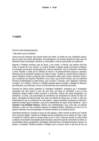 Eubiose e Tarot

1ª PARTE

Ouvimos várias pessoas perguntar:
– Mas afinal o que é a Eubiose?
Vamos procurar esclarecer este assunto dentro dos limites, do âmbito de uma conferência pública,
para um grupo de ouvintes interessados, mas heterogéneo, com diversos ângulos de visão e que, de
diferentes níveis de percepção, abordam as informações e notícias relacionadas com esoterismo.
Segundo o Professor Henrique José de Sousa, o seu criador, a Eubiose, que significa vida bem
vivida, no sentido de ―viver correcto‖, é a própria Teosofia, e adoptou aquele nome para se distinguir
da orientação que tomaram organizações que, dizem-se teosóficas, mas só confundem e desvirtuam
o termo Teosofia; e ainda por ter métodos de ensino e de desenvolvimento psíquico e espiritual,
diferentes dos da Sociedade Teosófica com sede em Adyar. Teosofia é a própria Doutrina Secreta, é
aquela Sabedoria Arcaica constituída pelos ensinamentos dados pelos nossos Instrutores Divinos,
que a receberam dos Espíritos Planetários e seus Anjos, que já foram homens, quer em anteriores
Períodos de Manifestação ou Manvantaras, quer no actual. A Teosofia, como “Sabedoria Tradicional
ds Idades”, foi a História, a Ciência e a Religião daquelas épocas recuadas, a Religião da Natureza.
quer Naturante, quer Naturada, em que se reconhecia esta como expressão da primeira.
Correntes da Ciência actual, baseadas no ―paradigma holográfico‖, paradigma que o investigador
interessado não deve ignorar (o que não quer dizer que todas as conclusões a que os seus
defensores chegam estejam certas) começam a reconhecer, embora sob outras designações, um
paralelismo, ou antes, uma aproximação de semelhança nas descobertas da Ciência de hoje com
alguns afirmações da Ciência Oculta. Com esta nova atitude da ciência que, no fundo, é mais uma
exoterização do que os ocultistas já há muito sabiam, e alguns teosofistas começavam a vislumbrar,
podemos começar agora a perceber o que já era subentendido em alguns textos teosóficos – que a
Teosofia é uma Entidade Cósmica, coeterna com a Manifestação e que, como esta, vai exibindo
diferentes e cada vez mais completos aspectos da Sabedoria Eterna; Sabedoria que não é só um
aspecto intelectual, mas uma expressão, em diversos sentidos, da Consciência Divina.
Geralmente aborda-se a Teosofia do ponto de vista religioso, mesmo quando se afirma que Teosofia
não é nenhuma religião. Teosofia só é Religião quando considerada na sua vertente de Yoga, e esta
no sentido de ―União de cada um consigo mesmo e com o Todo‖; união que permite ver como é falso
o pretenso universalismo das religiões particularizadas, porque lhes aponta e demonstra os limites, as
peculiaridades rácicas, geográficas e astrológicas, atribuindo-lhes a importância devida no tempo e no
espaço. A verdadeira Teosofia considera a Religião como a procura, dentro e não fora de nós, de

9

 