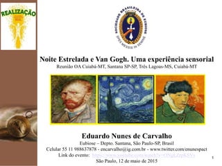 kpmg
1
Noite Estrelada e Van Gogh. Uma experiência sensorial
Reunião OA Cuiabá-MT, Santana SP-SP, Três Lagoas-MS
Eduardo Nunes de Carvalho
Eubiose – Depto. Santana, São Paulo-SP, Brasil
Celular 55 11 988637878 - encarvalho@ig.com.br - www.twitter.com/enunespact
Link do evento: https://www.youtube.com/watch?v=ONgLZrpKSVs
São Paulo, 12 de maio de 2015
 