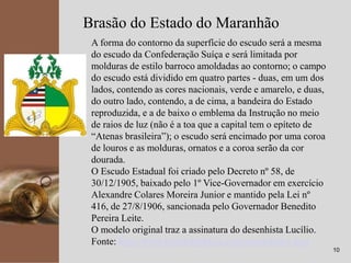 kpmg
10
Brasão do Estado do Maranhão
A forma do contorno da superfície do escudo será a mesma
do escudo da Confederação Suíça e será limitada por
molduras de estilo barroco amoldadas ao contorno; o campo
do escudo está dividido em quatro partes - duas, em um dos
lados, contendo as cores nacionais, verde e amarelo, e duas,
do outro lado, contendo, a de cima, a bandeira do Estado
reproduzida, e a de baixo o emblema da Instrução no meio
de raios de luz (não é a toa que a capital tem o epíteto de
“Atenas brasileira”); o escudo será encimado por uma coroa
de louros e as molduras, ornatos e a coroa serão da cor
dourada.
O Escudo Estadual foi criado pelo Decreto nº 58, de
30/12/1905, baixado pelo 1º Vice-Governador em exercício
Alexandre Colares Moreira Junior e mantido pela Lei nº
416, de 27/8/1906, sancionada pelo Governador Benedito
Pereira Leite.
O modelo original traz a assinatura do desenhista Lucílio.
Fonte: http://www.brasilrepublica.com/masimbolos.htm
 