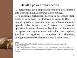 kpmg
11
Batalha pelas armas e letras
“... percebemos que a empresa da conquista do Maranhão
está inserida em uma ordem teológico política...
... “a expansão portuguesa, inscreve-se no sentido meta-
histórico da história – a dilatação do reino de Deus – é
não só querida e aprovada, mas até sobrenaturalmente
apoiada pelas forças celestes.” Assim, os relatos de
aparições de santos durante as batalhas com franceses e
os apelos ao sagrado eram utilizados para explicar,
justificar e legitimar a conquista do Maranhão,
configurando uma batalha pelas armas e pelas letras...”
Fonte:
THOMAZ, Luís Filipe F.R.; ALVES, Jorge Santos. Da Cruzada ao Quinto Império. In.
BETHENCOURT, F.
CURTO, Diogo Ramada. A memória da nação. Lisboa: Livraria Sá da Costa Editora, 1991. p.122.
In. “Os Escritos do Padre Luiz Figueira e a Fundação de São Luís no Maranhão”, Menezes, Aline
Bezerra.
 